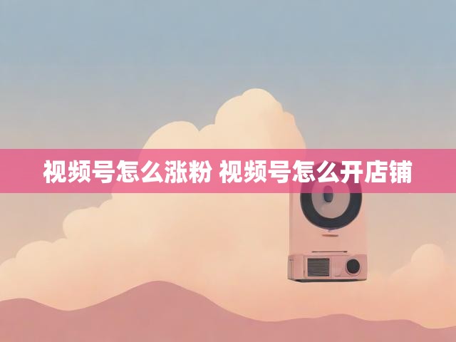 视频号怎么涨粉 视频号怎么开店铺