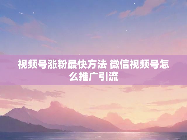 视频号涨粉最快方法 微信视频号怎么推广引流