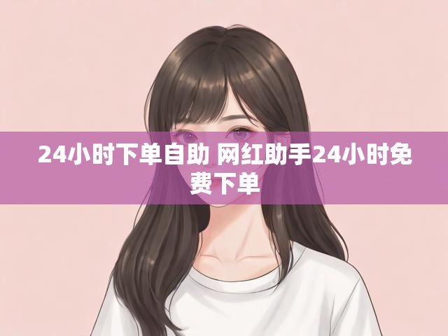 24小时下单自助 网红助手24小时免费下单