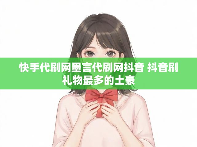 快手代刷网墨言代刷网抖音 抖音刷礼物最多的土豪