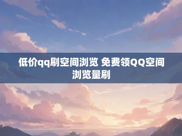 低价qq刷空间浏览 免费领QQ空间浏览量刷