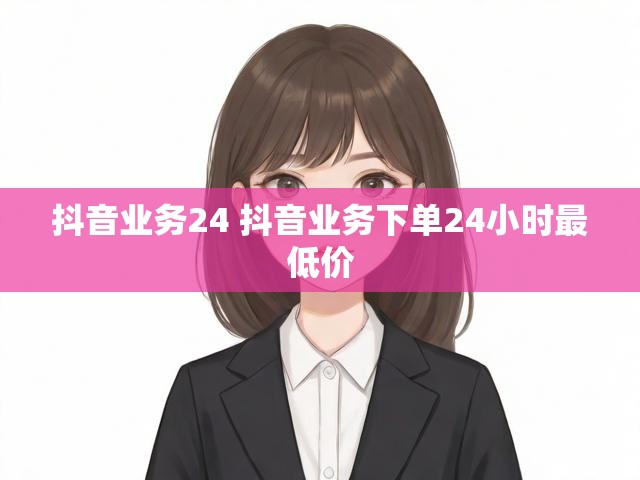 抖音业务24 抖音业务下单24小时最低价
