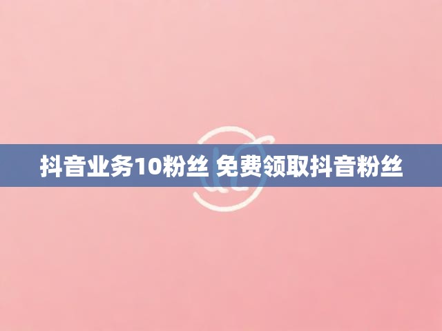 抖音业务10粉丝 免费领取抖音粉丝