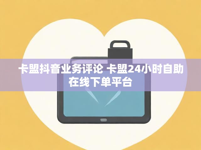 卡盟抖音业务评论 卡盟24小时自助在线下单平台