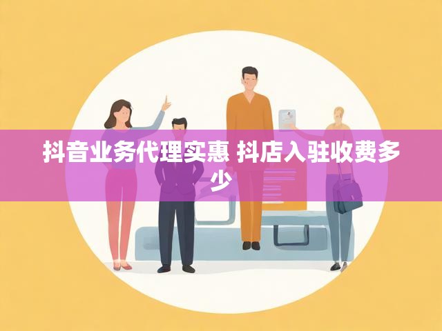 抖音业务代理实惠 抖店入驻收费多少