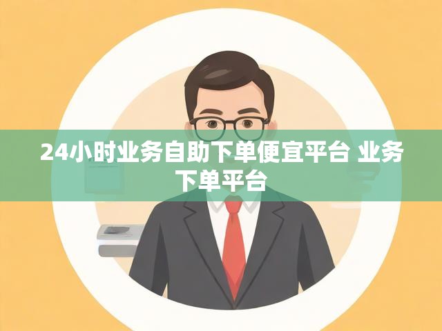 24小时业务自助下单便宜平台 业务下单平台