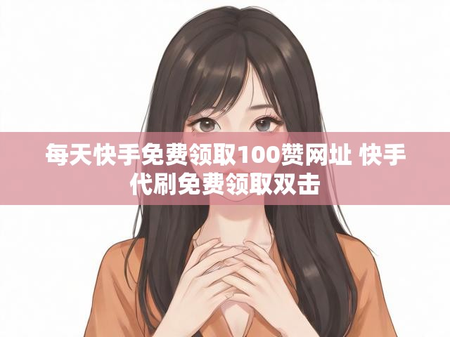 每天快手免费领取100赞网址 快手代刷免费领取双击