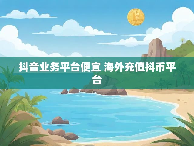 抖音业务平台便宜 海外充值抖币平台