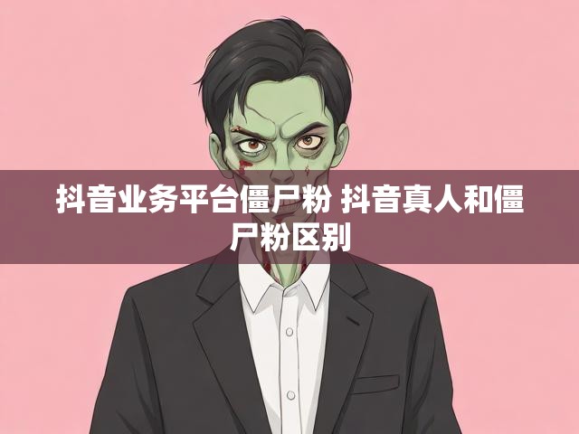 抖音业务平台僵尸粉 抖音真人和僵尸粉区别
