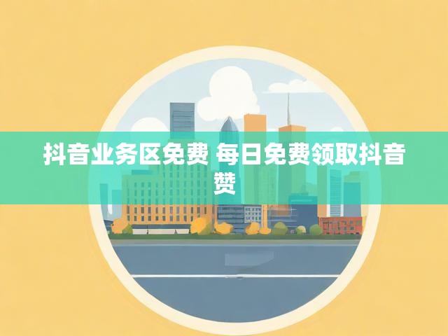 抖音业务区免费 每日免费领取抖音赞