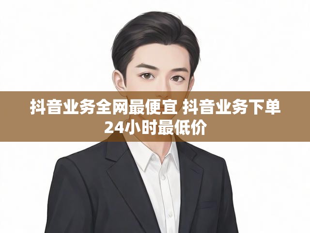抖音业务全网最便宜 抖音业务下单24小时最低价
