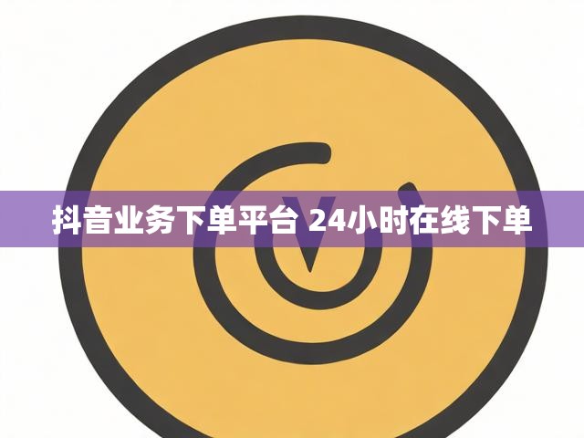 抖音业务下单平台 24小时在线下单