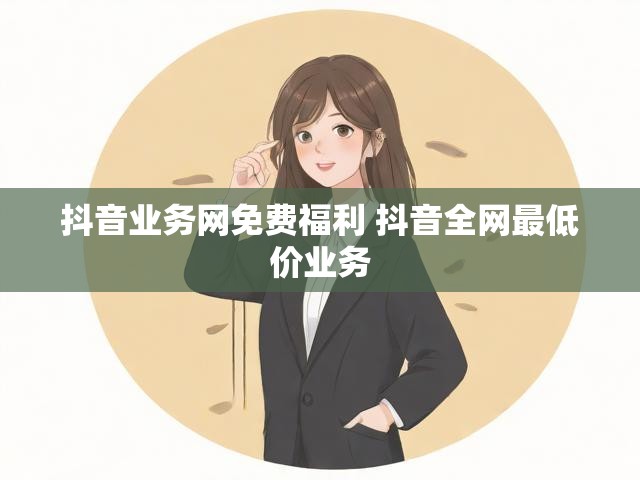 抖音业务网免费福利 抖音全网最低价业务
