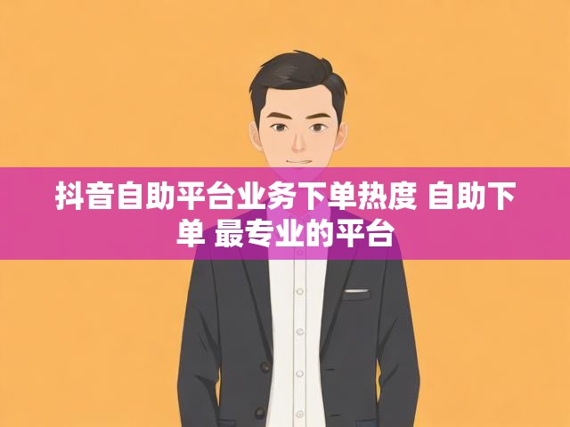 抖音自助平台业务下单热度 自助下单 最专业的平台