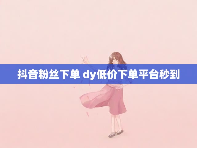 抖音粉丝下单 dy低价下单平台秒到
