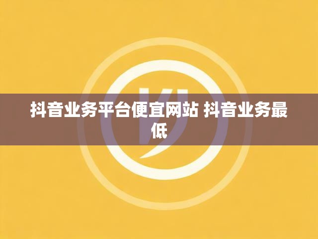 抖音业务平台便宜网站 抖音业务最低