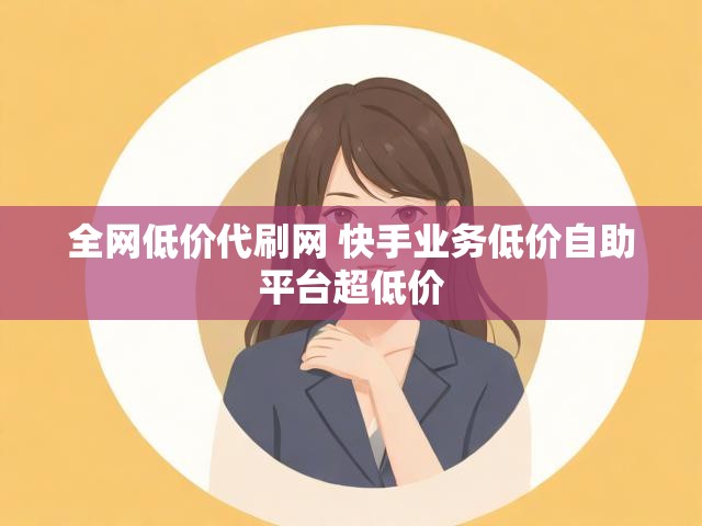 全网低价代刷网 快手业务低价自助平台超低价