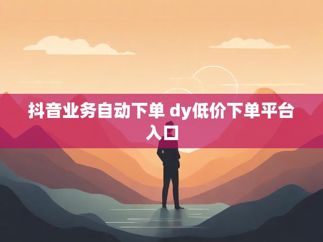 抖音业务自动下单 dy低价下单平台入口