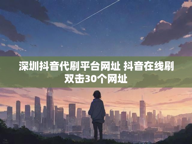 深圳抖音代刷平台网址 抖音在线刷双击30个网址