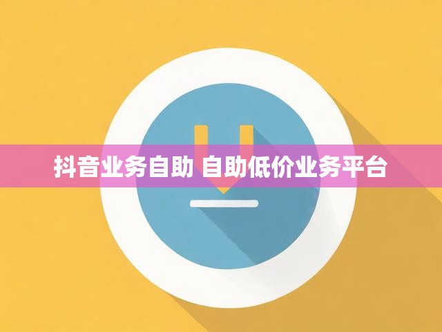 抖音业务自助 自助低价业务平台