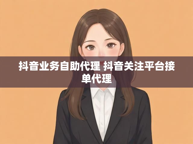 抖音业务自助代理 抖音关注平台接单代理