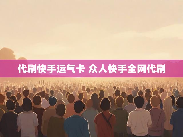 代刷快手运气卡 众人快手全网代刷