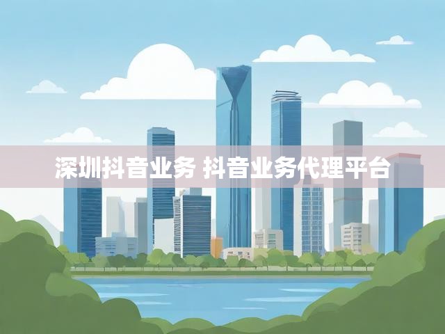深圳抖音业务 抖音业务代理平台