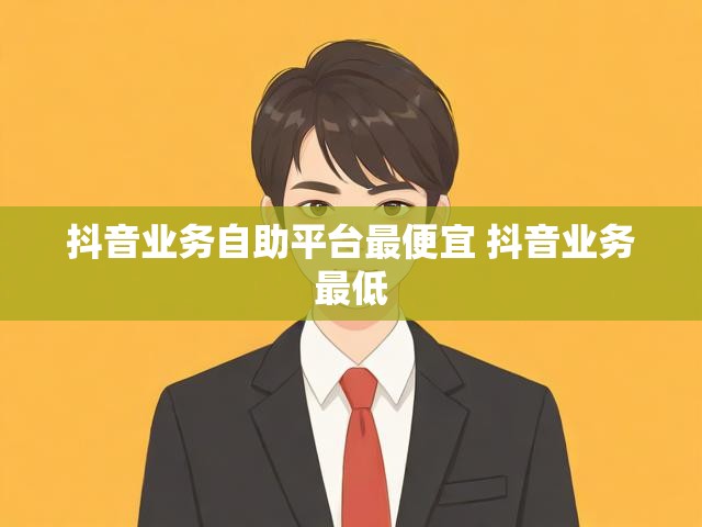 抖音业务自助平台最便宜 抖音业务最低