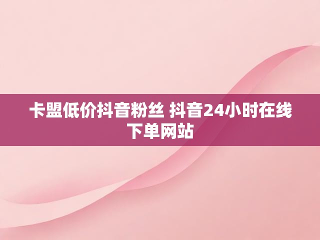 卡盟低价抖音粉丝 抖音24小时在线下单网站