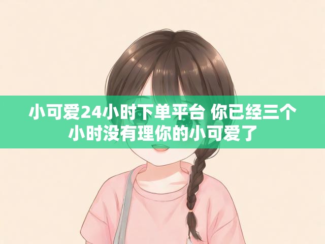 小可爱24小时下单平台 你已经三个小时没有理你的小可爱了