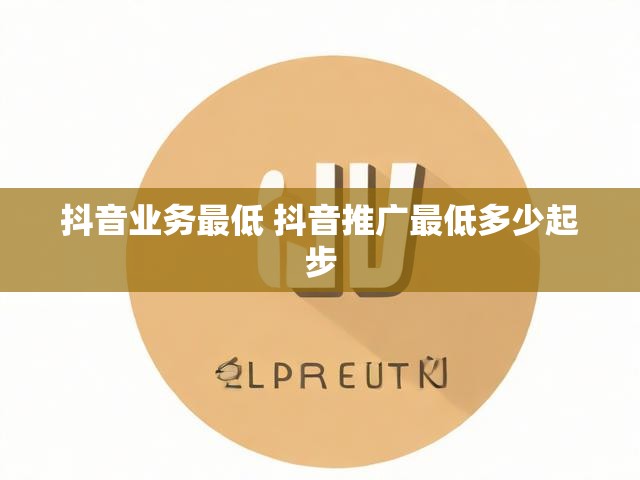 抖音业务最低 抖音推广最低多少起步