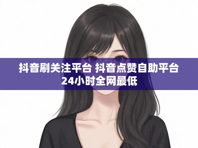 抖音刷关注平台 抖音点赞自助平台24小时全网最低