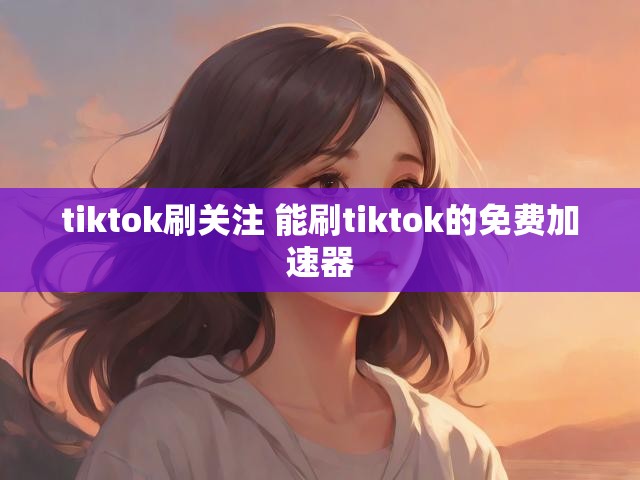 tiktok刷关注 能刷tiktok的免费加速器