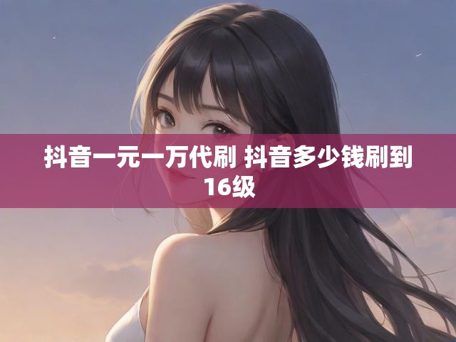 抖音一元一万代刷 抖音多少钱刷到16级