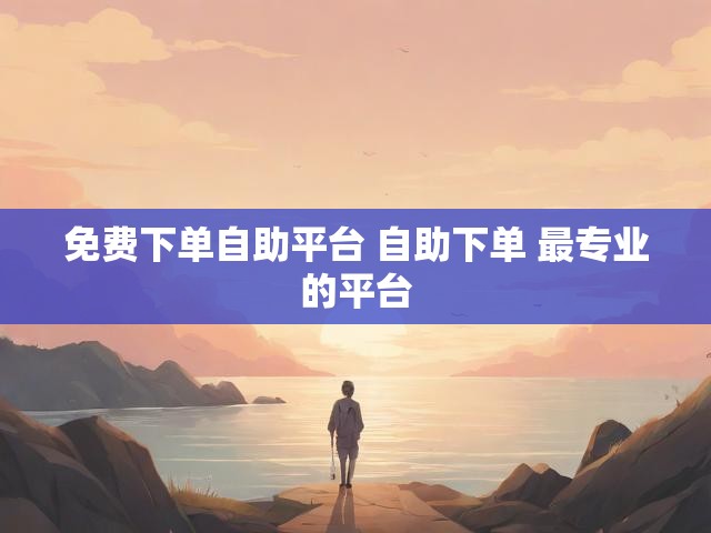 免费下单自助平台 自助下单 最专业的平台