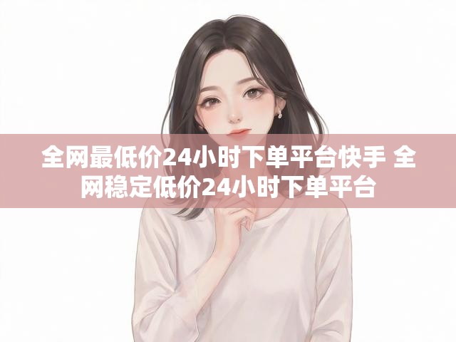 全网最低价24小时下单平台快手 全网稳定低价24小时下单平台