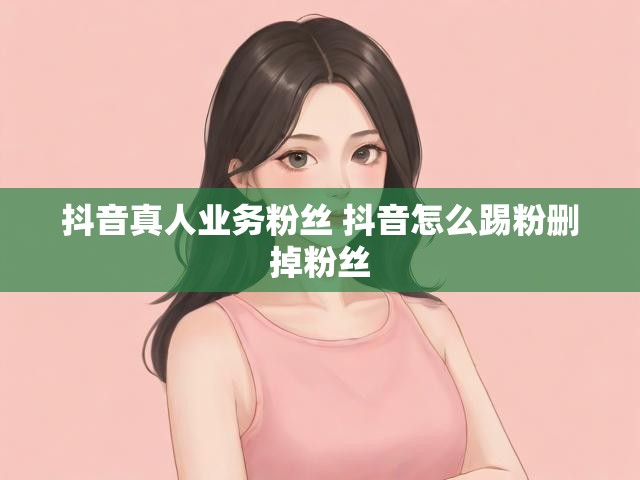 抖音真人业务粉丝 抖音怎么踢粉删掉粉丝
