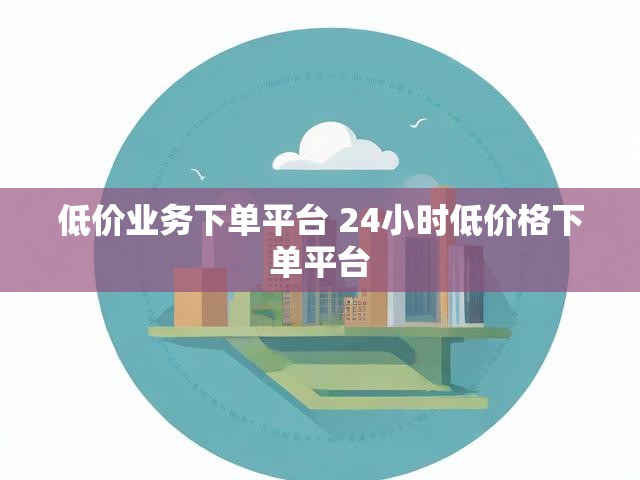 低价业务下单平台 24小时低价格下单平台