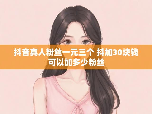 抖音真人粉丝一元三个 抖加30块钱可以加多少粉丝