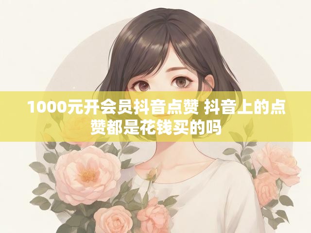 1000元开会员抖音点赞 抖音上的点赞都是花钱买的吗