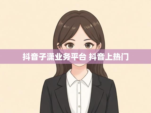 抖音子潇业务平台 抖音上热门
