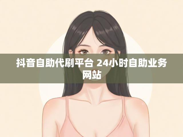 抖音自助代刷平台 24小时自助业务网站