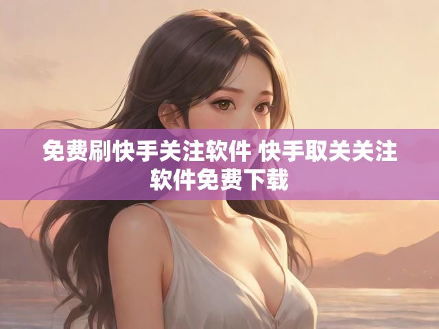 免费刷快手关注软件 快手取关关注软件免费下载