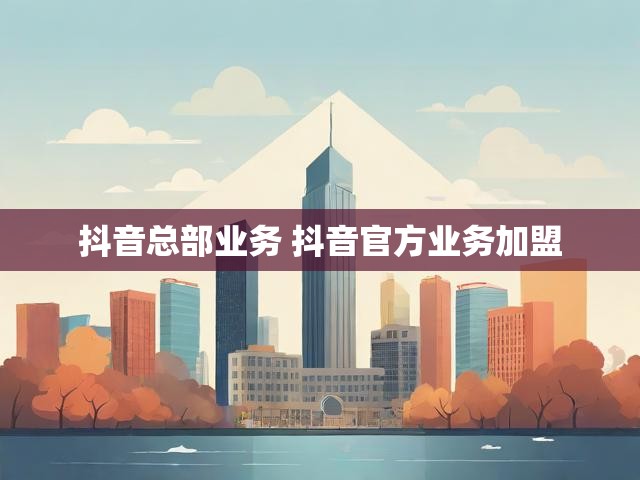 抖音总部业务 抖音官方业务加盟