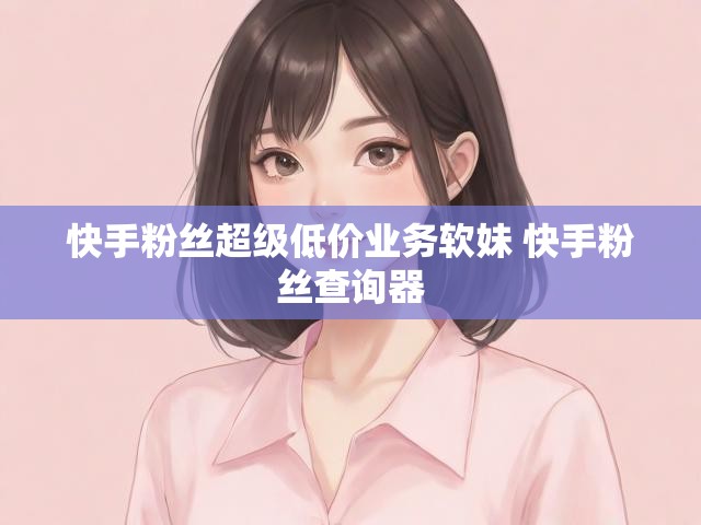 快手粉丝超级低价业务软妹 快手粉丝查询器