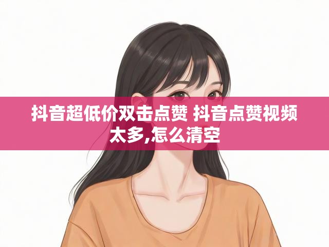 抖音超低价双击点赞 抖音点赞视频太多,怎么清空