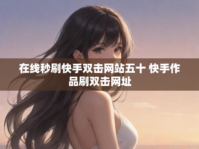 在线秒刷快手双击网站五十 快手作品刷双击网址