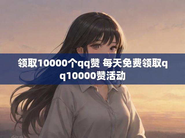 领取10000个qq赞 每天免费领取qq10000赞活动