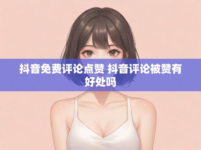 抖音免费评论点赞 抖音评论被赞有好处吗