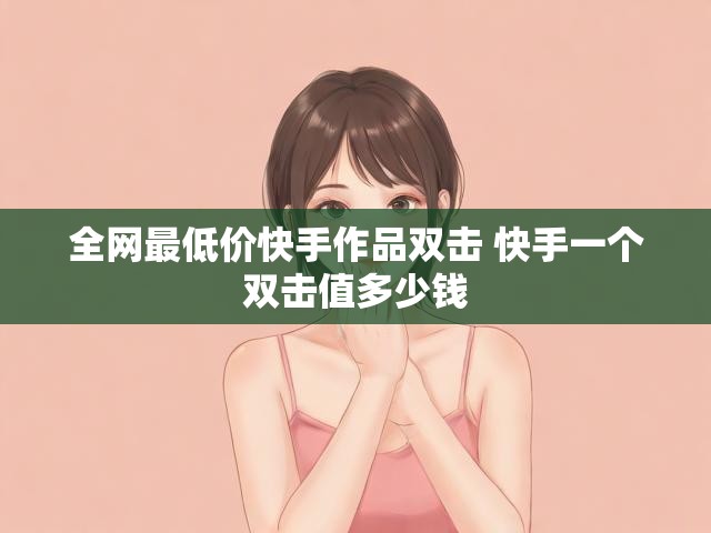 全网最低价快手作品双击 快手一个双击值多少钱